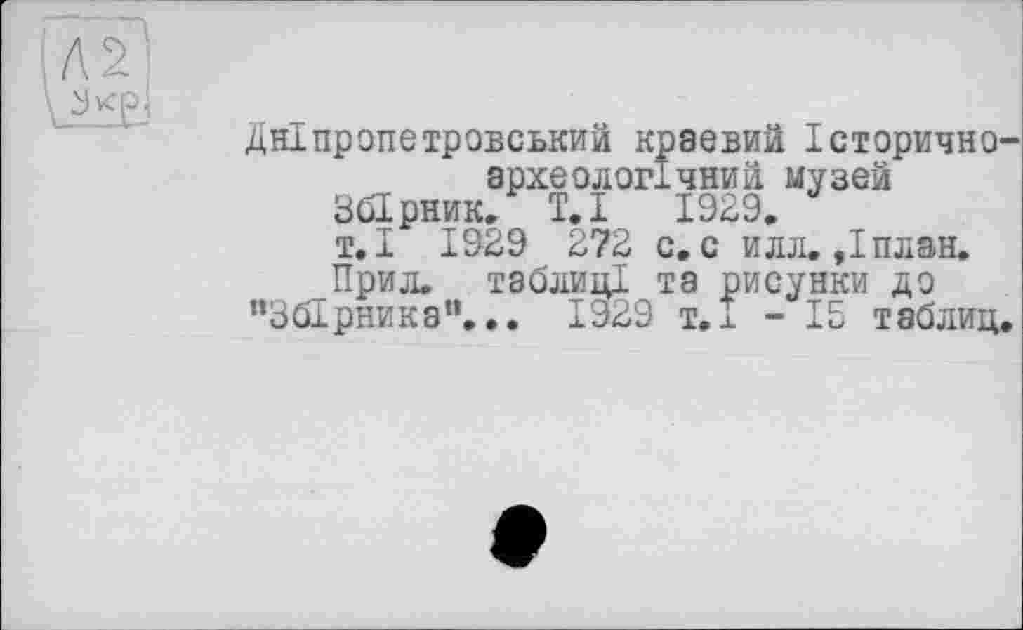 ﻿Дніпропетровський краевий Історично-археологічний музей
Збірник. Т.і 1929.
т.І 1929 272 с. с илл. »Іплан.
Прил. таблиці та рисунки до
"Збірника”... 1929 т.± - 15 таблиц.